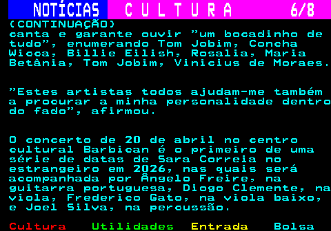 286.6. NOTÍCIAS. C U L T U R A 6 8. (CONTINUAÇÃO) canta e garante ouvir um bocadinho de tudo , enumerando Tom Jobim, Concha Wicca, Billie Eilish, Rosalia, Maria Betânia, Tom Jobim, Vinicius de Moraes. Estes artistas todos ajudam-me também a procurar a minha personalidade dentro do fado , afirmou. O concerto de 20 de abril no centro cultural Barbican é o primeiro de uma série de datas de Sara Correia no estrangeiro em 2026, nas quais será acompanhada por Ângelo Freire, na guitarra portuguesa, Diogo Clemente, na viola, Frederico Gato, na viola baixo, e Joel Silva, na percussão.