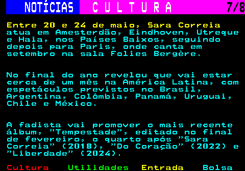 286.7. NOTÍCIAS. C U L T U R A. 7 8. Entre 20 e 24 de maio, Sara Correia. atua em Amesterdão, Eindhoven, Utreque e Haia, nos Países Baixos, seguindo depois para Paris, onde canta em setembro na sala Folies Bergère. No final do ano revelou que vai estar cerca de um mês na América Latina, com espetáculos previstos no Brasil, Argentina, Colômbia, Panamá, Uruguai, Chile e México. A fadista vai promover o mais recente álbum, Tempestade , editado no final de fevereiro, o quarto após Sara Correia (2018), Do Coração (2022) e Liberdade (2024).