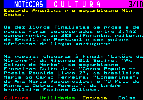 287.3. NOTÍCIAS. C U L T U R A. 3 10. Eduardo Agualusa e o moçambicano Mia Couto. Os dez livros finalistas de prosa e de poesia foram selecionados entre 3.142 concorrentes de 488 diferentes editoras do Brasil, de Portugal e dos países africanos de língua portuguesa Na poesia, chegaram à final, Lições da Miragem , de Ricardo Gil Soeiro, As Coisas do Morto , do moçambicano Francisco Guita Jr., Coram Populo -- Poesia Reunida Livro 2 , da brasileira Maria do Carmo Ferreira, Longarinas , de Ana Maria Vasconcelos, e O Pito do Pango & Outros Poemas , do também brasileiro Fabiano Calixto.