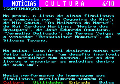 287.4. NOTÍCIAS. C U L T U R A 4 10. (CONTINUAÇÃO) Na prosa, a lista de cinco finalistas era composta por A Cegueira do Rio , de Mia Couto, As Melhoras da Morte , de Rui Cardoso Martins, Mestre dos Batuques , de José Eduardo Agualusa, Vermelho Delicado , de Teresa Veiga, e o vencedor Ressuscitar Mamutes , de Silvana Tavano. No palco, Luca Argel declarou nunca ter feito algo assim, um desafio incrível, como mergulhar num oceano, ler os dez livros e encontrar as melodias dentro de cada um . Nesta performance de homenagem aos finalistas, participaram também a.