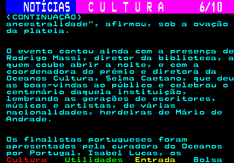287.6. NOTÍCIAS. C U L T U R A 6 10. (CONTINUAÇÃO) ancestralidade , afirmou, sob a ovação da plateia. O evento contou ainda com a presença de Rodrigo Massi, diretor da biblioteca, a quem coube abrir a noite, e com a coordenadora do prémio e diretora da Oceanos Cultura, Selma Caetano, que deu as boas-vindas ao público e celebrou o centenário daquela instituição, lembrando as gerações de escritores, músicos e artistas, de várias nacionalidades, herdeiras de Mário de Andrade. Os finalistas portugueses foram apresentados pela curadora do Oceanos por Portugal, Isabel Lucas, os.