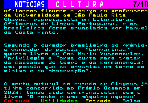 287.7. NOTÍCIAS. C U L T U R A. 7 10. africanos ficaram a cargo da professora da Universidade de São Paulo Rita. Chaves, especialista em Literaturas Africanas de Língua Portuguesa, e os brasileiros foram enunciados por Manuel da Costa Pinto. Segundo o curador brasileiro do prémio, o vencedor de poesia, Longarinas , quarto livro de Ana Maria Vasconcelos, privilegia a forma curta para tratar da passagem do tempo e da permanência; uma poesia que se organiza em torno do mínimo e da observação . A poeta natural do estado de Alagoas já tinha concorrido ao Prémio Oceanos em 2024, tendo sido semifinalista, com o livro O rosto é uma máquina aquosa.