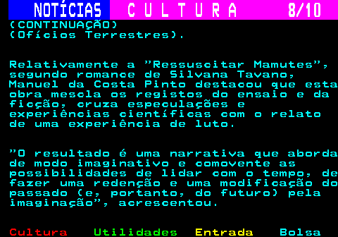 287.8. NOTÍCIAS. C U L T U R A 8 10. (CONTINUAÇÃO) (Ofícios Terrestres). Relativamente a Ressuscitar Mamutes , segundo romance de Silvana Tavano, Manuel da Costa Pinto destacou que esta obra mescla os registos do ensaio e da ficção, cruza especulações e experiências científicas com o relato de uma experiência de luto. O resultado é uma narrativa que aborda de modo imaginativo e comovente as possibilidades de lidar com o tempo, de fazer uma redenção e uma modificação do passado (e, portanto, do futuro) pela imaginação , acrescentou.