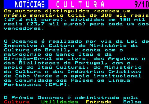 287.9. NOTÍCIAS. C U L T U R A. 9 10. Os autores distinguidos recebem um prémio monetário total de 300 mil reais. (47,4 mil euros), divididos em 150 mil reais (23,7 mil euros) para cada um dos vencedores. O Oceanos é realizado por via da Lei de Incentivo à Cultura do Ministério da Cultura do Brasil, e conta com o patrocínio do Banco Itaú e da Direção-Geral do Livro, dos Arquivos e das Bibliotecas de Portugal, com o apoio do Itaú Cultural, do Ministério da Cultura e das Indústrias Criativas de Cabo Verde e o apoio institucional da Comunidade dos Países de Língua Portuguesa (CPLP). O Prémio Oceanos é administrado pela.