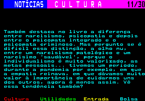 287.11. NOTÍCIAS. C U L T U R A. 11 30. Também destaca no livro a diferença entre narcisismo, psicopatia e depois entre o psicopata integrado e o psicopata criminoso. Mas pergunto se é difícil essa distinção, a olho nu, entre um narcisismo patológico e um narcisimo saudável , porque o individualismo é muito valorizado, as metas pessoais. tivemos um período, durante a pandemia por exemplo, em que a empatia reinava, em que dávamos muito valor à importância de cuidarmos uns dos outros, agora é menos assim. Vê essa tendência também?.