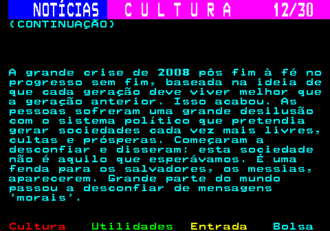 287.12. NOTÍCIAS. C U L T U R A 12 30. (CONTINUAÇÃO) A grande crise de 2008 pôs fim à fé no progresso sem fim, baseada na ideia de que cada geração deve viver melhor que a geração anterior. Isso acabou. As pessoas sofreram uma grande desilusão com o sistema político que pretendia gerar sociedades cada vez mais livres, cultas e prósperas. Começaram a desconfiar e disseram: esta sociedade não é aquilo que esperávamos. É uma fenda para os salvadores, os messias, aparecerem. Grande parte do mundo passou a desconfiar de mensagens morais .