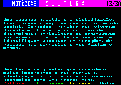 287.13. NOTÍCIAS. C U L T U R A. 13 30. Uma segunda questão é a globalização. Traz coisas boas, mas destrói o tecido social. Gerações, regiões que viveram durante muitos anos no cultivo de determinada agricultura ou artesanato, por exemplo. Já não há raízes que te identifiquem baseadas em gerações de pessoas que conhecias e que faziam o mesmo. Uma terceira questão que considero muito importante é que surgiu a idealização do dinheiro e do sucesso económico como uma grande meta.