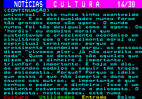 287.14. NOTÍCIAS. C U L T U R A 14 30. (CONTINUAÇÃO) universal. Isto nunca tinha acontecido antes. E as desigualdades nunca foram tão grandes como são agora. O mundo nunca foi tão desigual como é agora. Os heróis ou modelos morais que sustentavam o crescimento económico em simultâneo com o crescimento moral ou espiritual terminaram, porque o crescimento económico parou, as pessoas dizem vivemos pior, já não acredito em nada . Quem se destaca são aqueles que dizem que o dinheiro é importante, triunfar é importante. E hoje em dia, os grandes modelos a seguir têm traços de psicopatia. Porquê? Porque a ideia que passa é que não importa o dano que causes aos outros, o importante é que tenhas o poder e o dinheiro. Isso é um ambiente estupendo para o psicopata. O psicopata, nesta época, está numa.