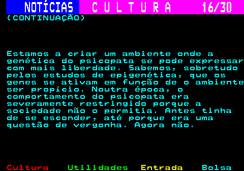 287.16. NOTÍCIAS. C U L T U R A 16 30. (CONTINUAÇÃO) Estamos a criar um ambiente onde a genética do psicopata se pode expressar com mais liberdade. Sabemos, sobretudo pelos estudos de epigenética, que os genes se ativam em função de o ambiente ser propício. Noutra época, o comportamento do psicopata era severamente restringido porque a sociedade não o permitia. Antes tinha de se esconder, até porque era uma questão de vergonha. Agora não.