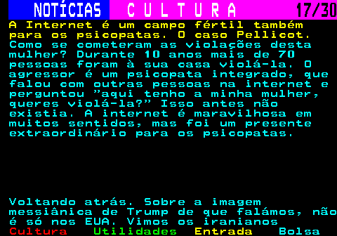 287.17. NOTÍCIAS. C U L T U R A. 17 30. A Internet é um campo fértil também para os psicopatas. O caso Pellicot. Como se cometeram as violações desta mulher? Durante 10 anos mais de 70 pessoas foram à sua casa violá-la. O agressor é um psicopata integrado, que falou com outras pessoas na internet e perguntou aqui tenho a minha mulher, queres violá-la? Isso antes não existia. A internet é maravilhosa em muitos sentidos, mas foi um presente extraordinário para os psicopatas. Voltando atrás. Sobre a imagem messiânica de Trump de que falámos, não é só nos EUA. Vimos os iranianos.