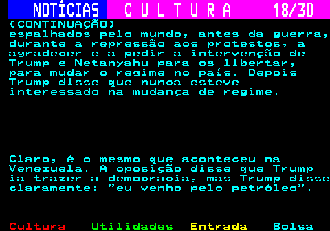 287.18. NOTÍCIAS. C U L T U R A 18 30. (CONTINUAÇÃO) espalhados pelo mundo, antes da guerra, durante a repressão aos protestos, a agradecer e a pedir a intervenção de Trump e Netanyahu para os libertar, para mudar o regime no país. Depois Trump disse que nunca esteve interessado na mudança de regime. Claro, é o mesmo que aconteceu na Venezuela. A oposição disse que Trump ia trazer a democracia, mas Trump disse claramente: eu venho pelo petróleo .