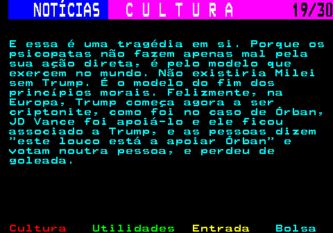 287.19. NOTÍCIAS. C U L T U R A. 19 30. E essa é uma tragédia em si. Porque os psicopatas não fazem apenas mal pela sua ação direta, é pelo modelo que exercem no mundo. Não existiria Milei sem Trump. É o modelo do fim dos princípios morais. Felizmente, na Europa, Trump começa agora a ser criptonite, como foi no caso de Órban, JD Vance foi apoiá-lo e ele ficou associado a Trump, e as pessoas dizem este louco está a apoiar Órban e votam noutra pessoa, e perdeu de goleada.