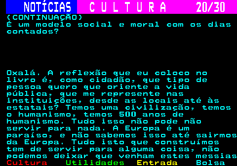 287.20. NOTÍCIAS. C U L T U R A 20 30. (CONTINUAÇÃO) É um modelo social e moral com os dias contados? Oxalá. A reflexão que eu coloco no livro é, como cidadão, que tipo de pessoa quero que oriente a vida pública, que me represente nas instituições, desde as locais até às estatais? Temos uma civilização, temos o humanismo, temos 500 anos de humanismo. Tudo isso não pode não servir para nada. A Europa é um paraíso, e não sabemos isso até sairmos da Europa. Tudo isto que construímos tem de servir para alguma coisa, não podemos deixar que venham estes messias.