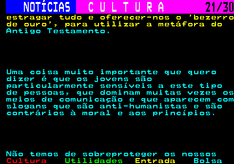 287.21. NOTÍCIAS. C U L T U R A. 21 30. estragar tudo e oferecer-nos o bezerro de ouro , para utilizar a metáfora do. Antigo Testamento. Uma coisa muito importante que quero dizer é que os jovens são particularmente sensíveis a este tipo de pessoas, que dominam muitas vezes os meios de comunicação e que aparecem com slogans que são anti-humanistas e são contrários à moral e aos princípios. Não temos de sobreproteger os nossos.