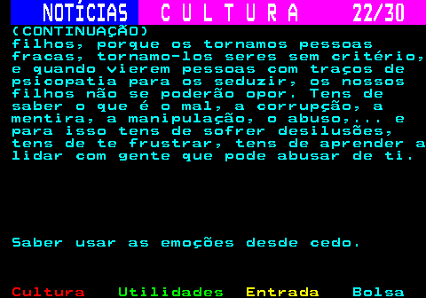287.22. NOTÍCIAS. C U L T U R A 22 30. (CONTINUAÇÃO) filhos, porque os tornamos pessoas fracas, tornamo-los seres sem critério, e quando vierem pessoas com traços de psicopatia para os seduzir, os nossos filhos não se poderão opor. Tens de saber o que é o mal, a corrupção, a mentira, a manipulação, o abuso,. e para isso tens de sofrer desilusões, tens de te frustrar, tens de aprender a lidar com gente que pode abusar de ti. Saber usar as emoções desde cedo.