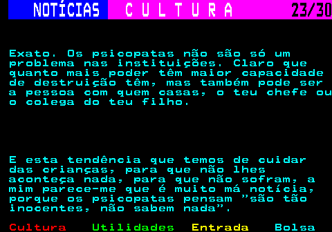 287.23. NOTÍCIAS. C U L T U R A. 23 30. Exato. Os psicopatas não são só um problema nas instituições. Claro que quanto mais poder têm maior capacidade de destruição têm, mas também pode ser a pessoa com quem casas, o teu chefe ou o colega do teu filho. E esta tendência que temos de cuidar das crianças, para que não lhes aconteça nada, para que não sofram, a mim parece-me que é muito má notícia, porque os psicopatas pensam são tão inocentes, não sabem nada .