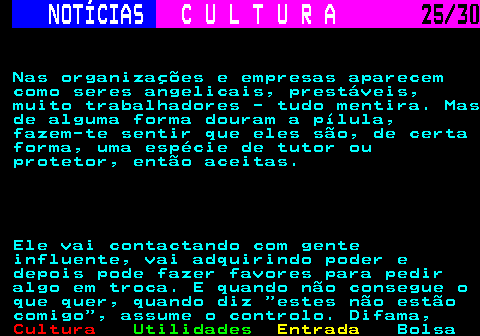 287.25. NOTÍCIAS. C U L T U R A. 25 30. Nas organizações e empresas aparecem como seres angelicais, prestáveis, muito trabalhadores - tudo mentira. Mas de alguma forma douram a pílula, fazem-te sentir que eles são, de certa forma, uma espécie de tutor ou protetor, então aceitas. Ele vai contactando com gente influente, vai adquirindo poder e depois pode fazer favores para pedir algo em troca. E quando não consegue o que quer, quando diz estes não estão comigo , assume o controlo. Difama,.