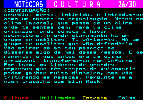 287.26. NOTÍCIAS. C U L T U R A 26 30. (CONTINUAÇÃO) assedia, mente, intimida, e introduz-se como um cancro na organização. Notas no clima laboral, que passa de um clima onde te sentes bem, para um clima crispado, onde começa a haver absentismo, e onde claramente há um grupo de acólitos. Tu vê-los-ás. Há um grupo de acólitos que vão defendê-lo. Vão atirar-se ao teu pescoço se disseres algo de mal dessa pessoa. E de repente, o que antes era um clima agradável, transforma-se num inferno. Por isso, os líderes de grandes empresas que têm traços de psicopatia podem ganhar muito dinheiro, mas vão triturando as pessoas. Pergunte-se a quem trabalha com Elon Musk.