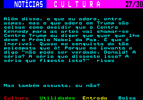 287.27. NOTÍCIAS. C U L T U R A. 27 30. Além disso, o que eu adoro, entre aspas, mas o que adoro em Trump são coisas como decidir que o Centro Kennedy para as artes vai chamar-se Centro Trump ou dizer que quer que lhe deem o Prémio Nobel da Paz. É que é incrível. Quase me conquista de tão psicopata que é! Porque me levanto e digo não pode ser verdade, Donald! A sério? A sério que disseste isso? A sério que fizeste isto? risos Mas também assusta, ou não?.