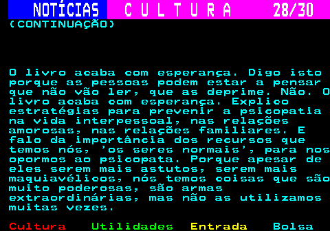287.28. NOTÍCIAS. C U L T U R A 28 30. (CONTINUAÇÃO) O livro acaba com esperança. Digo isto porque as pessoas podem estar a pensar que não vão ler, que as deprime. Não. O livro acaba com esperança. Explico estratégias para prevenir a psicopatia na vida interpessoal, nas relações amorosas, nas relações familiares. E falo da importância dos recursos que temos nós, os seres normais , para nos opormos ao psicopata. Porque apesar de eles serem mais astutos, serem mais maquiavélicos, nós temos coisas que são muito poderosas, são armas extraordinárias, mas não as utilizamos muitas vezes.
