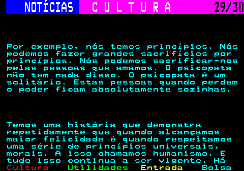 287.29. NOTÍCIAS. C U L T U R A. 29 30. Por exemplo, nós temos princípios. Nós podemos fazer grandes sacrifícios por princípios. Nós podemos sacrificar-nos pelas pessoas que amamos. O psicopata não tem nada disso. O psicopata é um solitário. Estas pessoas quando perdem o poder ficam absolutamente sozinhas. Temos uma história que demonstra repetidamente que quando alcançamos maior felicidade é quando respeitamos uma série de princípios universais, morais. A isso chamamos humanismo. E tudo isso continua a ser vigente. Há.