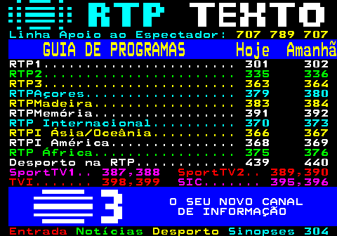300.1. Linha Apoio ao Espectador:. 707 789 707. GUIA DE PROGRAMAS Hoje Amanhã. RTP1. 301 302. RTP2. 335 336. RTP3. 363 364. RTPAçores. 379 380. RTPMadeira. 383 384. RTPMemória. 391 392. RTP Internacional. 370 373. RTPI Ásia Oceânia. 366 367. RTPI América. 368 369. RTP África. 375 376. Desporto na RTP. 439 440. SportTV1. 387,388. SportTV2. 389,390 TVI. 398,399. SIC. 395,396. O SEU NOVO CANAL DE INFORMAÇÃO.