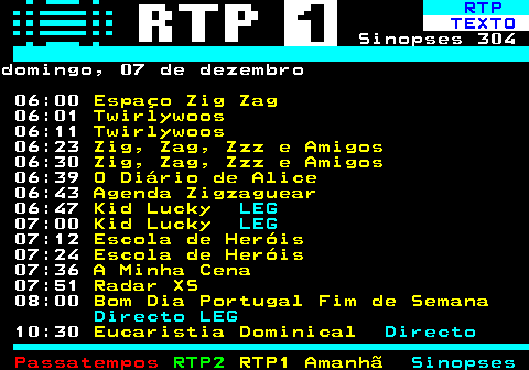 301.1. RTP. TEXTO. Sinopses 304domingo, 07 de dezembro 06:00. Espaço Zig Zag. 06:01. Twirlywoos. 06:11. Twirlywoos. 06:23. Zig, Zag, Zzz e Amigos. 06:30. Zig, Zag, Zzz e Amigos. 06:39. O Diário de Alice. 06:43. Agenda Zigzaguear. 06:47. Kid Lucky. LEG. 07:00. Kid Lucky. LEG. 07:12. Escola de Heróis. 07:24. Escola de Heróis. 07:36. A Minha Cena. 07:51. Radar XS. 08:00. Bom Dia Portugal Fim de Semana. Directo LEG. 10:30. Eucaristia Dominical. Directo.