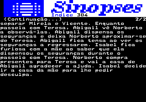 305.2. Índice. 304. (Continuação. ) 2 2separar Mirela e Vicente. Enquantopasseia com Teresa, Abigail vê Norbertoa observá-las. Abigail dispensa osseguranças e deixa Norberto aproximar-sede Teresa. Abigail fica tensa ao ver osseguranças a regressarem. Isabel ficafuriosa com a mãe ao saber que eladispensou os seguranças durante opasseio com Teresa. Norberto comprapresentes para Teresa e vai a casa deAbigail agradecer a ajuda. Isabel decideir a casa da mãe para lhe pedirdesculpa.