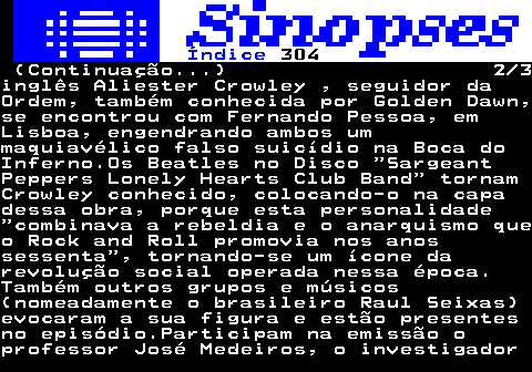 311.2. Índice. 304. (Continuação. ) 2 3inglês Aliester Crowley , seguidor daOrdem, também conhecida por Golden Dawn,se encontrou com Fernando Pessoa, emLisboa, engendrando ambos ummaquiavélico falso suicídio na Boca doInferno.Os Beatles no Disco SargeantPeppers Lonely Hearts Club Band tornamCrowley conhecido, colocando-o na capadessa obra, porque esta personalidade combinava a rebeldia e o anarquismo queo Rock and Roll promovia nos anossessenta , tornando-se um ícone darevolução social operada nessa época.Também outros grupos e músicos(nomeadamente o brasileiro Raul Seixas)evocaram a sua figura e estão presentesno episódio.Participam na emissão oprofessor José Medeiros, o investigador.