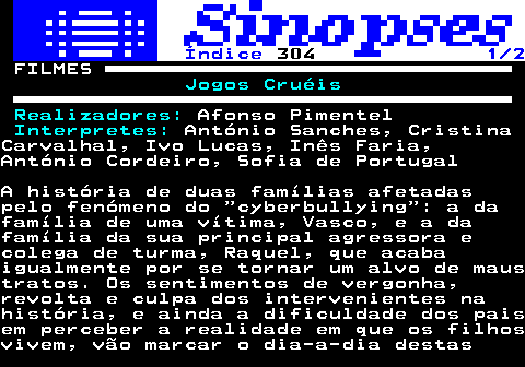 320.1. Índice. 304. 1 2. FILMES. Jogos Cruéis Realizadores:. Afonso Pimentel. Interpretes:. António Sanches, CristinaCarvalhal, Ivo Lucas, Inês Faria,António Cordeiro, Sofia de PortugalA história de duas famílias afetadaspelo fenómeno do cyberbullying : a dafamília de uma vítima, Vasco, e a dafamília da sua principal agressora ecolega de turma, Raquel, que acabaigualmente por se tornar um alvo de maustratos. Os sentimentos de vergonha,revolta e culpa dos intervenientes nahistória, e ainda a dificuldade dos paisem perceber a realidade em que os filhosvivem, vão marcar o dia-a-dia destas.