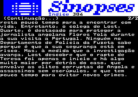 321.2. Índice. 304. (Continuação. ) 2 2resta pouco tempo para a encontrar comvida. Entretanto, o colega de Lost,Duarte, é destacado para proteger ajornalista angolana Flores Yola durantea sua visita a Portugal. Ninguém noDepartamento de Polícia da Fuzeta sabeporque é que a sua segurança está emrisco. Mas, à medida que a investigaçãoavança, Lost descobre que o rapto deTeresa foi apenas o início e há algomuito maior por detrás do caso, queenvolve as elites corruptas de Angola eassassinos sem escrúpulos, e que tempouco tempo para evitar novos crimes.