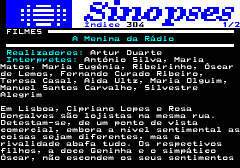 324.1. Índice. 304. 1 2. FILMES. A Menina da Rádio Realizadores:. Artur Duarte. Interpretes:. António Silva, MariaMatos, Maria Eugénia, Ribeirinho, Óscarde Lemos, Fernando Curado Ribeiro,Teresa Casal, Aida Ultz, Maria Olguim,Manuel Santos Carvalho, SilvestreAlegrimEm Lisboa, Cipriano Lopes e RosaGonçalves são lojistas na mesma rua.Detestam-se, de um ponto de vistacomercial, embora a nível sentimental ascoisas sejam diferentes, mas arivalidade abafa tudo. Os respectivosfilhos, a doce Geninha e o simpáticoÓscar, não escondem os seus sentimentos.