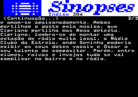 324.2. Índice. 304. (Continuação. ) 2 2e amam-se apaixonadamente. Ambospartilham o gosto pela música, queCipriano partilha mas Rosa detesta.Cipriano, lembra-se de montar umaestação de rádio muito local, o RádioClube da Estrela, onde Geninha poderiaexibir os seus dotes vocais e Óscar oseu talento de compositor. Porém, entreciúmes, raivas e invejas tudo se vaicomplicar no bairro e na rádio.