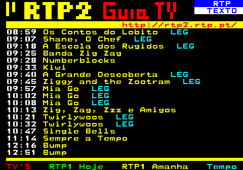 335.2. RTP. TEXTO. http: rtp2.rtp.pt. 10:53. Nefertine no Nilo. LEG. 11:05. Nefertine no Nilo. LEG. 11:19. Mini Ninjas. LEG. 11:30. Mavka, A Alma da Floresta. LEG. 13:06. Garfield. 13:19. Garfield. 13:36. Scream Street. LEG. 13:47. Scream Street. LEG. 13:59. Escola de Heróis. 14:11. Escola de Heróis. 14:24. Tom Sawyer. 14:46. Tom Sawyer. 15:09. Dorg Van Dango. LEG. 15:20. Agenda Zigzaguear. 15:27. Desporto 2. 17:06. Caminhos. Aliança Evangélica Portuguesa 17:34. 70x7.