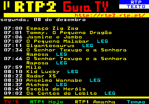 336.1. RTP. TEXTO. http: rtp2.rtp.pt. segunda, 08 de dezembro 07:00. Espaço Zig Zag. 07:01. Tommy, O Pequeno Dragão. 07:06. Jasmine e Jambo. 07:07. O Pequeno Malabar. LEG. 07:11. Gigantosaurus. LEG. 07:34. O Senhor Texugo e a Senhora Raposa. LEG. 07:46. O Senhor Texugo e a Senhora Raposa. LEG. 07:59. Milo. 08:10. Kid Lucky. LEG. 08:22. Radar XS. 08:30. Anselmo Wannabe. LEG. 08:37. Atchoo. LEG. 08:49. Escola de Heróis. 09:02. Os Contos do Lobito. LEG.