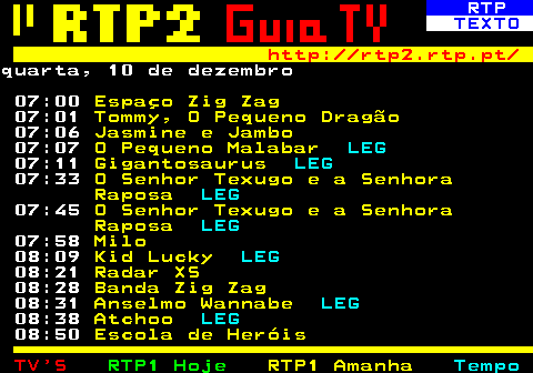 337.1. RTP. TEXTO. http: rtp2.rtp.pt. quarta, 10 de dezembro 07:00. Espaço Zig Zag. 07:01. Tommy, O Pequeno Dragão. 07:06. Jasmine e Jambo. 07:07. O Pequeno Malabar. LEG. 07:11. Gigantosaurus. LEG. 07:33. O Senhor Texugo e a Senhora Raposa. LEG. 07:45. O Senhor Texugo e a Senhora Raposa. LEG. 07:58. Milo. 08:09. Kid Lucky. LEG. 08:21. Radar XS. 08:28. Banda Zig Zag. 08:31. Anselmo Wannabe. LEG. 08:38. Atchoo. LEG. 08:50. Escola de Heróis.