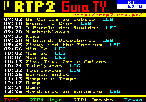 337.2. RTP. TEXTO. http: rtp2.rtp.pt. 09:02. Os Contos do Lobito. LEG. 09:10. Shane, O Chef. LEG. 09:21. A Escola dos Rugidos. LEG. 09:28. Numberblocks. 09:35. Kiwi. 09:40. A Grande Descoberta. LEG. 09:45. Ziggy and the Zootram. LEG. 09:56. Mia Go. LEG. 10:02. Mia Go. LEG. 10:07. Mia Go. LEG. 10:13. Zig, Zag, Zzz e Amigos. 10:21. Twirlywoos. LEG. 10:32. Twirlywoos. LEG. 10:46. Single Bells. 11:13. Sempre a Tempo. 12:17. Bump. 12:51. Bump. 13:25. Herdeiros de Saramago. LEG.