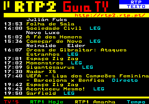 337.3. RTP. TEXTO. http: rtp2.rtp.pt. Julián Fuks 13:53. Folha de Sala. 14:00. Sociedade Civil. LEG. Novo Luxo 15:02. A Fé dos Homens. 15:36. Começar de Novo. LEG. Reinaldo Elder 16:07. Orcas de Gibraltar: Ataques Estranhos. LEG. 17:01. Espaço Zig Zag. 17:02. Momonstros. LEG. 17:09. Gigantosaurus. LEG. 17:30. Radar XS. 17:40. UEFA - Liga dos Campeões Feminina - Barcelona x Benfica. Directo. 19:42. Espaço Zig Zag. 19:43. Aconteceu Mesmo!. LEG. 19:50. Garfield. LEG.