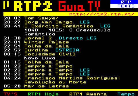 337.4. RTP. TEXTO. http: rtp2.rtp.pt. 20:03. Tom Sawyer. 20:27. Dorg Van Dango. LEG. 20:41. O Exército Romântico. LEG. 1848 - 1855: O Crepúsculo Romântico 21:30. Jornal 2. Directo LEG. 22:01. Winter Palace. 22:51. Folha de Sala. 22:59. Surdina. ESTREIA. 00:15. Sociedade Civil. Novo Luxo 01:15. Folha de Sala. 01:22. Sempre a Tempo. 02:22. Sempre a Tempo. LEG. 03:22. Sempre a Tempo. LEG. 04:24. Francisco Martins Rodrigues: Revolução ou Morte. 05:20. Mar de Letras.
