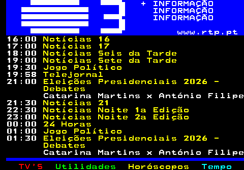 363.2. + INFORMAÇÃO INFORMAÇÃO INFORMAÇÃO www.rtp.pt. 17:00. Notícias 17. 18:00. Notícias Seis da Tarde. 19:00. Notícias Sete da Tarde. 19:30. Jogo Político. 19:58. Telejornal. 21:00. Eleições Presidenciais 2026 - Debates. António Filipe x Jorge Pinto 21:30. Notícias 21. 22:30. Tudo é Economia. 23:15. Notícias Noite 2a Edição. 00:00. 24 Horas. 01:00. Jogo Político. 01:30. Eleições Presidenciais 2026 - Debates. António Filipe x Jorge Pinto 02:00. Contraponto.