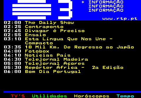 363.3. + INFORMAÇÃO INFORMAÇÃO INFORMAÇÃO www.rtp.pt. 02:20. Divagar é Preciso. 02:30. Ensaio. 02:45. Tudo é Economia. 03:30. Janela Indiscreta. 04:10. Notícias País. 04:30. Telejornal Madeira. 05:00. Telejornal Açores. 05:30. Repórter África - 2a Edição. 06:00. Bom Dia Portugal.