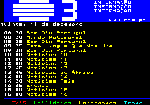 364.1. + INFORMAÇÃO INFORMAÇÃO INFORMAÇÃO www.rtp.pt.terça, 09 de dezembro 06:30. Bom Dia Portugal. 08:30. Mundo Automóvel. 08:35. Bom Dia Portugal. 09:25. Esta Língua Que Nos Une. 09:30. Bom Dia Portugal. 10:00. Notícias 10. 11:00. Notícias 11. 12:00. Notícias 12. 13:00. Notícias 13. 13:30. Notícias de África. 14:00. Notícias 14. 14:30. Notícias País. 14:45. Ensaio. 15:00. Notícias 15. 16:00. Notícias 16.