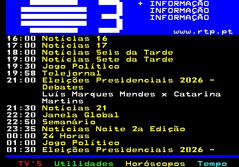 364.2. + INFORMAÇÃO INFORMAÇÃO INFORMAÇÃO www.rtp.pt. 17:00. Notícias 17. 18:00. Notícias Seis da Tarde. 19:00. Notícias Sete da Tarde. 19:30. Jogo Político. 19:58. Telejornal. 21:00. Notícias 21. 22:30. Estado da Arte. 23:15. Notícias Noite 2a Edição. 00:00. 24 Horas. 01:00. Jogo Político. 01:30. Eleições Presidenciais 2026 - Debates SIC SIC Notícias. André Ventura x Jorge Pinto 02:00. The Daily Show. 02:25. Contraponto. 02:45. Divagar é Preciso. 02:55. Ensaio.