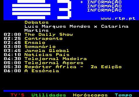 364.3. + INFORMAÇÃO INFORMAÇÃO INFORMAÇÃO www.rtp.pt. 03:10. Estado da Arte. 03:50. Janela Indiscreta. 04:10. Notícias País. 04:30. Telejornal Madeira. 05:00. Telejornal Açores. 05:30. Repórter África - 2a Edição. 06:00. Bom Dia Portugal.
