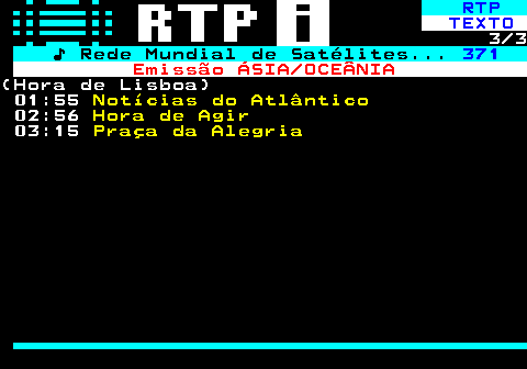 366.3. RTP. TEXTO. 3 3. ♪ Rede Mundial de Satélites. 371. Emissão ÁSIA OCEÂNIA.(Hora de Lisboa) 01:55. Notícias do Atlântico. 02:56. Hora de Agir. 03:15. Praça da Alegria.