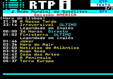 368.2. RTP. TEXTO. 2 2. ♪ Rede Mundial de Satélites. 371. Emissão AMÉRICA.(Hora de Lisboa) 21:38. A Nossa Tarde. 23:14. Irreversível. ÚLTIMO. Legendado em Inglês 00:00. 24 Horas. Directo. 01:02. Finisterra. ÚLTIMO. Legendado em inglês 01:46. Joker. 02:36. Hora de Agir. 02:50. Notícias do Atlântico. 03:52. Auga Seca. 04:42. Casa das Artes. 05:07. A Península. 05:37. Terra Europa.