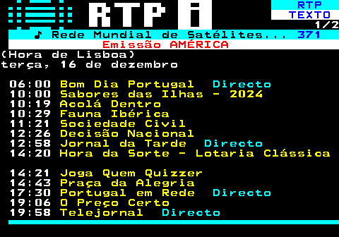 369.1. RTP. TEXTO. 1 2. ♪ Rede Mundial de Satélites. 371. Emissão AMÉRICA.(Hora de Lisboa)terça, 16 de dezembro 06:00. Bom Dia Portugal. Directo. 10:00. Sabores das Ilhas - 2024. 10:19. Acolá Dentro. 10:29. Fauna Ibérica. 11:21. Sociedade Civil. 12:26. Decisão Nacional. 12:58. Jornal da Tarde. Directo. 14:20. Hora da Sorte - Lotaria Clássica. 14:21. Joga Quem Quizzer. 14:43. Praça da Alegria. 17:30. Portugal em Rede. Directo. 19:06. O Preço Certo. 19:58. Telejornal. Directo.