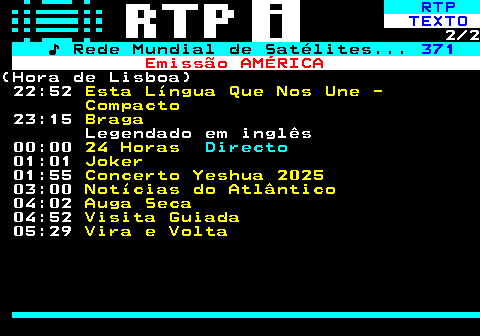 369.2. RTP. TEXTO. 2 2. ♪ Rede Mundial de Satélites. 371. Emissão AMÉRICA.(Hora de Lisboa) 22:52. Esta Língua Que Nos Une - Compacto. 23:15. Braga. Legendado em inglês 00:00. 24 Horas. Directo. 01:01. Joker. 01:55. Concerto Yeshua 2025. 03:00. Notícias do Atlântico. 04:02. Auga Seca. 04:52. Visita Guiada. 05:29. Vira e Volta.