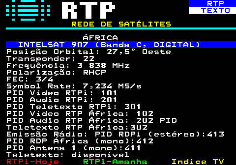 371.3. RTP. TEXTO. REDE DE SATÉLITES. ÁFRICA. INTELSAT 907 (Banda C, DIGITAL). Posição Orbital: 27,5° Oeste Transponder: 22 Frequência: 3 838 MHz Polarização: RHCP FEC: 3 4 Symbol Rate: 7,234 MS s PID Vídeo RTPi: 101 PID Audio RTPi: 201 PID Teletexto RTPi: 301 PID Vídeo RTP África: 102 PID Audio RTP África: 202 PID Teletexto RTP África:302 Emissão Rádio: PID RDPi (estéreo):413 PID RDP África (mono):412 PID Antena 1 (mono):411 Teletexto: disponível.