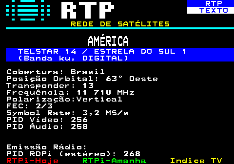 371.5. RTP. TEXTO. REDE DE SATÉLITES. AMÉRICA. TELSTAR 14 ESTRELA DO SUL 1 (Banda ku, DIGITAL). Cobertura: Brasil Posição Orbital: 63° Oeste Transponder: 13 Frequência: 11 710 MHz Polarização:Vertical FEC: 2 3 Symbol Rate: 3,2 MS s PID Vídeo: 256 PID Áudio: 258 Emissão Rádio: PID RDPi (estéreo): 268.